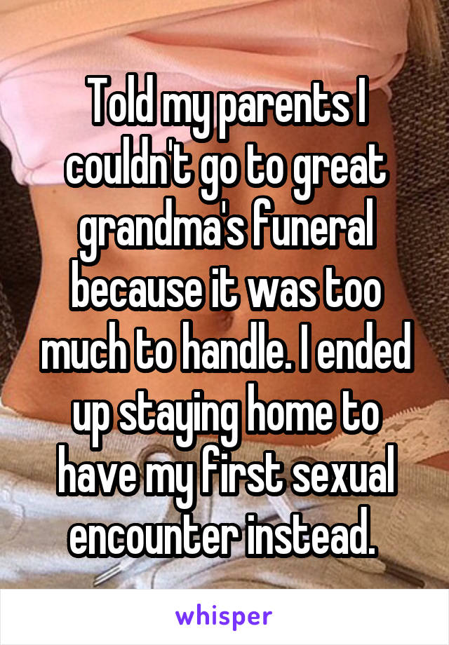 Told my parents I couldn't go to great grandma's funeral because it was too much to handle. I ended up staying home to have my first sexual encounter instead. 