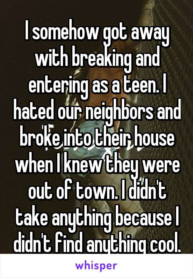 I somehow got away with breaking and entering as a teen. I hated our neighbors and broke into their house when I knew they were out of town. I didn't take anything because I didn't find anything cool.