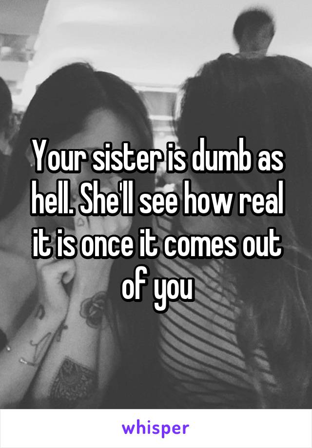 Your sister is dumb as hell. She'll see how real it is once it comes out of you