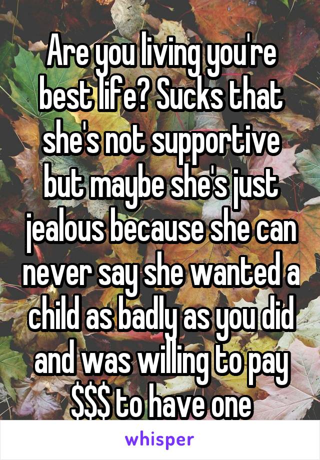 Are you living you're best life? Sucks that she's not supportive but maybe she's just jealous because she can never say she wanted a child as badly as you did and was willing to pay $$$ to have one