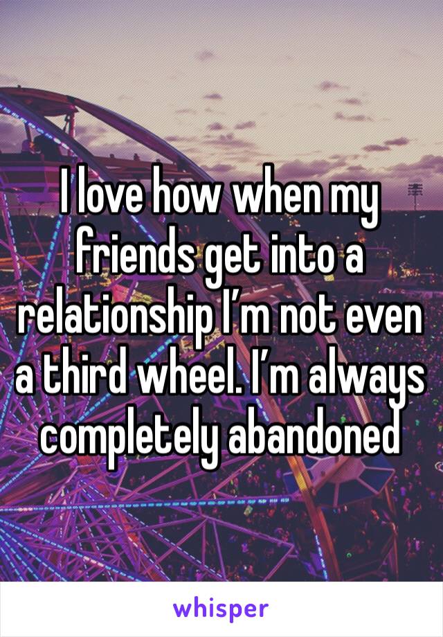 I love how when my friends get into a relationship I’m not even a third wheel. I’m always completely abandoned 