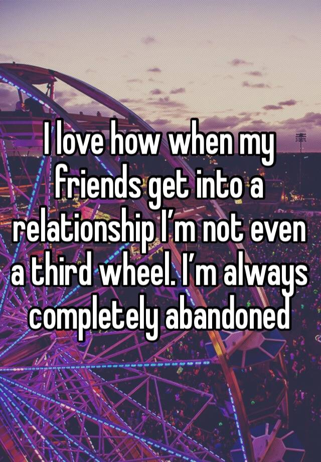 I love how when my friends get into a relationship I’m not even a third wheel. I’m always completely abandoned 