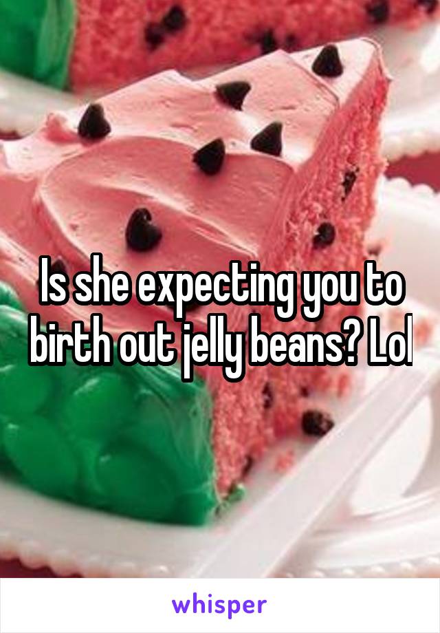 Is she expecting you to birth out jelly beans? Lol