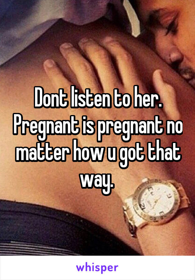 Dont listen to her. Pregnant is pregnant no matter how u got that way. 