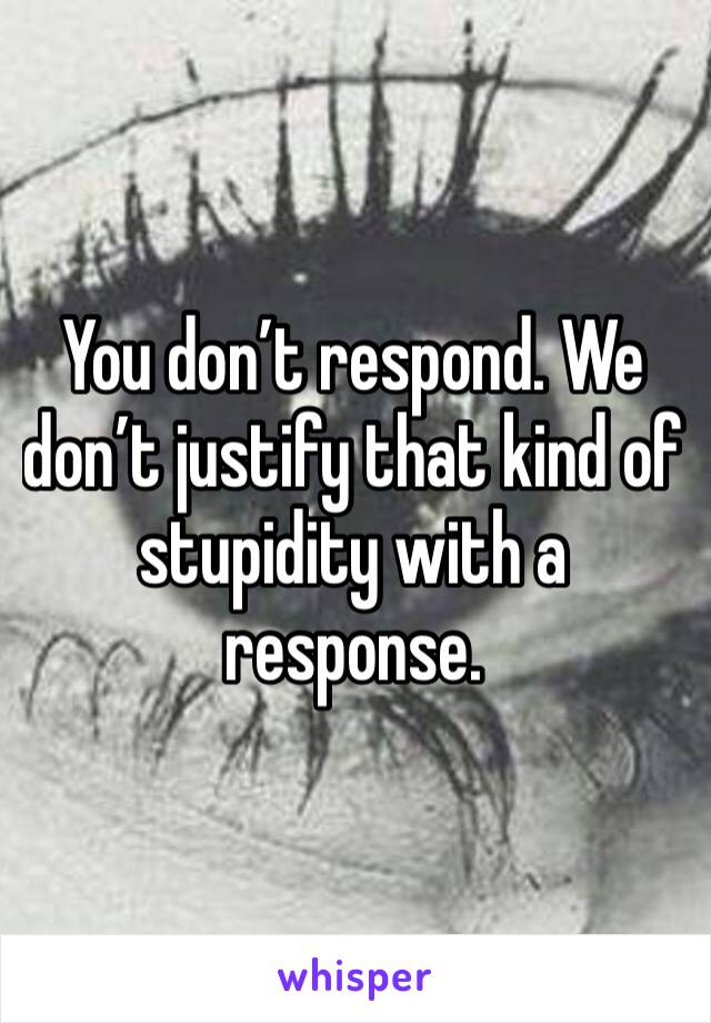 You don’t respond. We don’t justify that kind of stupidity with a response. 