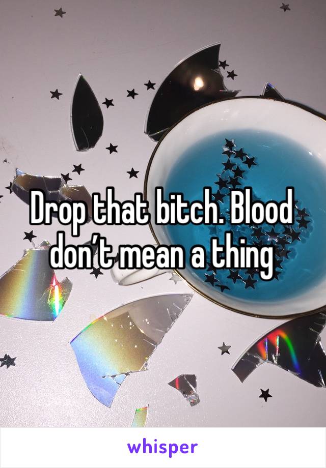 Drop that bitch. Blood don’t mean a thing 