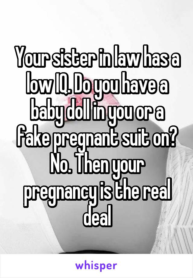 Your sister in law has a low IQ. Do you have a baby doll in you or a fake pregnant suit on? No. Then your pregnancy is the real deal