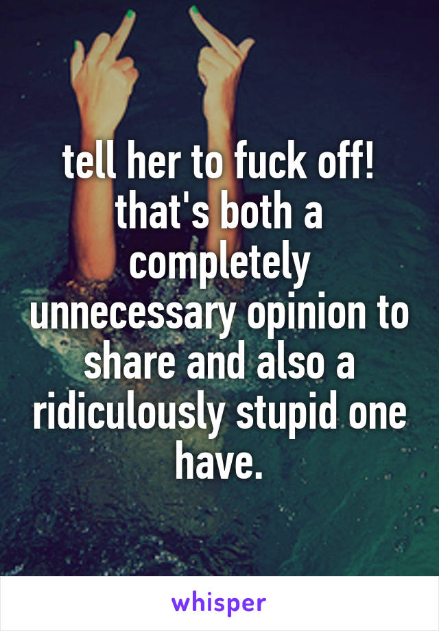 tell her to fuck off! that's both a completely unnecessary opinion to share and also a ridiculously stupid one have.