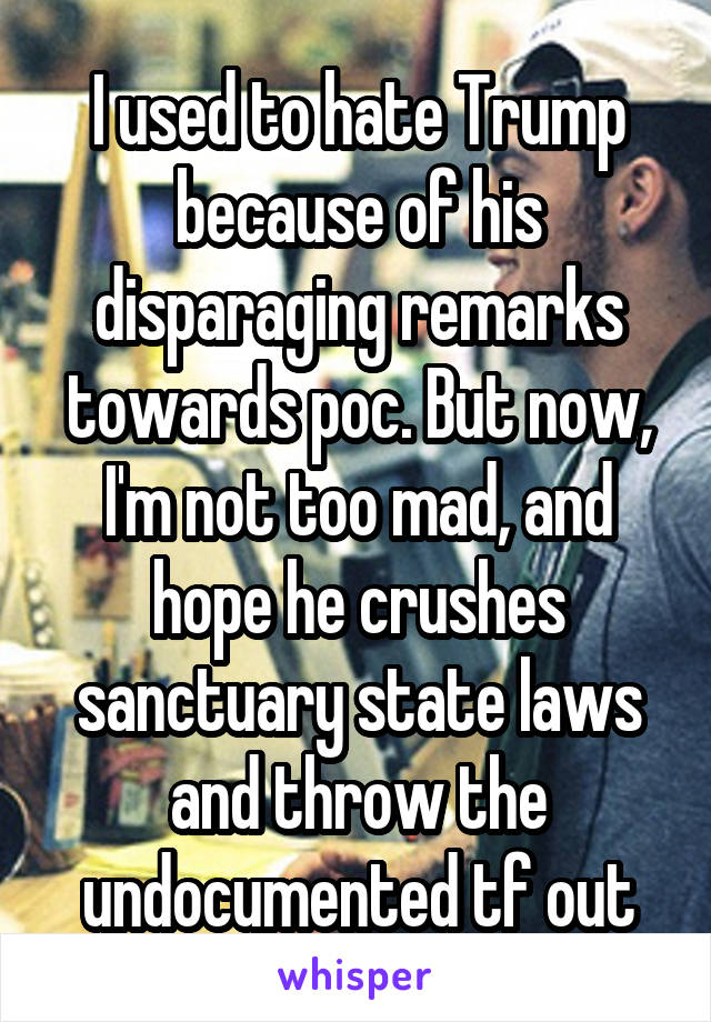 I used to hate Trump because of his disparaging remarks towards poc. But now, I'm not too mad, and hope he crushes sanctuary state laws and throw the undocumented tf out