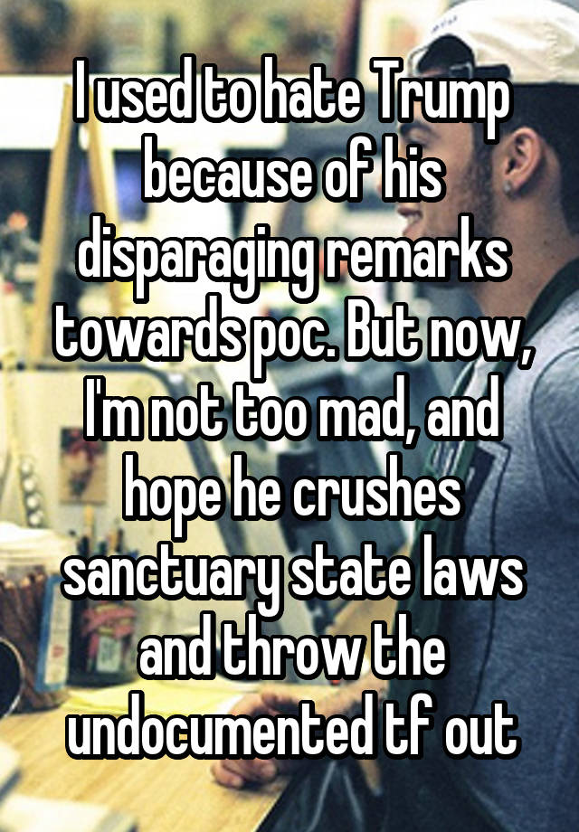 I used to hate Trump because of his disparaging remarks towards poc. But now, I'm not too mad, and hope he crushes sanctuary state laws and throw the undocumented tf out