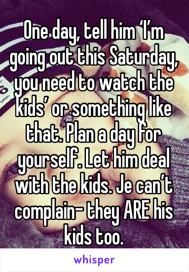 One day, tell him ‘I’m going out this Saturday, you need to watch the kids’ or something like that. Plan a day for yourself. Let him deal with the kids. Je can’t complain- they ARE his kids too.