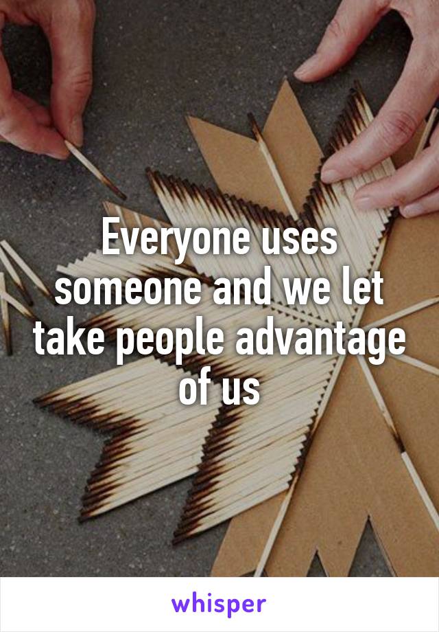 Everyone uses someone and we let take people advantage of us