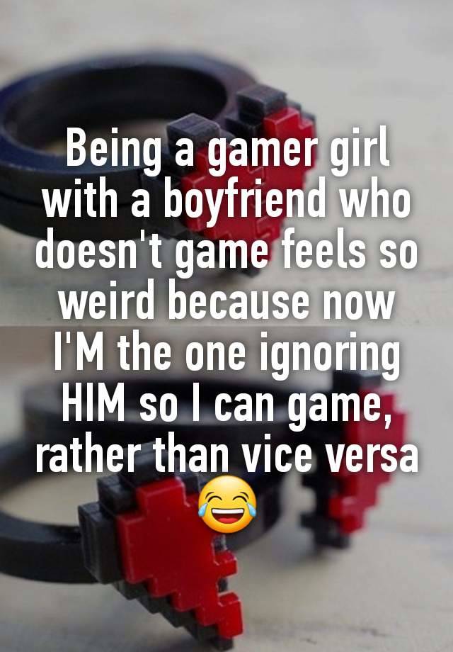 Being a gamer girl with a boyfriend who doesn't game feels so weird because now I'M the one ignoring HIM so I can game, rather than vice versa 😂