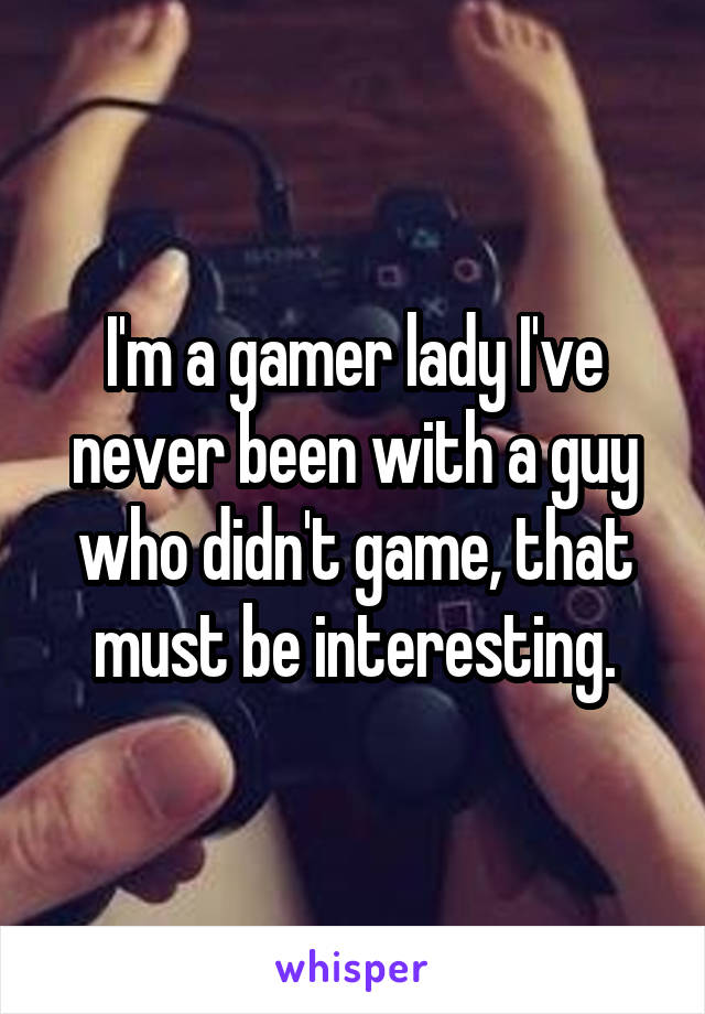 I'm a gamer lady I've never been with a guy who didn't game, that must be interesting.