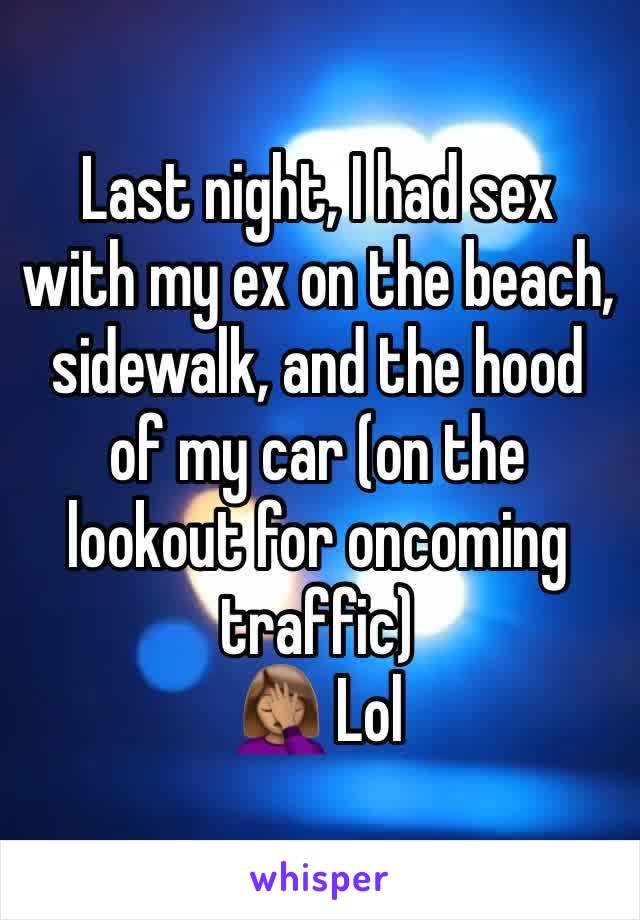 Last night, I had sex with my ex on the beach, sidewalk, and the hood of my car (on the lookout for oncoming traffic) 
🤦🏽‍♀️ Lol