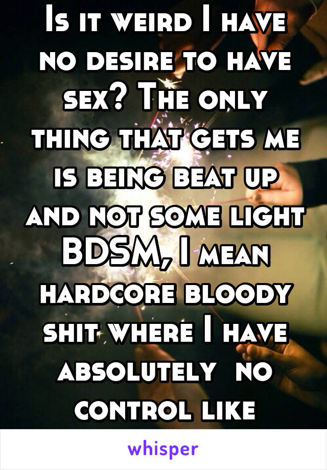 Is it weird I have no desire to have sex? The only thing that gets me is being beat up and not some light BDSM, I mean hardcore bloody shit where I have absolutely  no control like fearing for my life