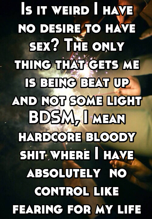 Is it weird I have no desire to have sex? The only thing that gets me is being beat up and not some light BDSM, I mean hardcore bloody shit where I have absolutely  no control like fearing for my life