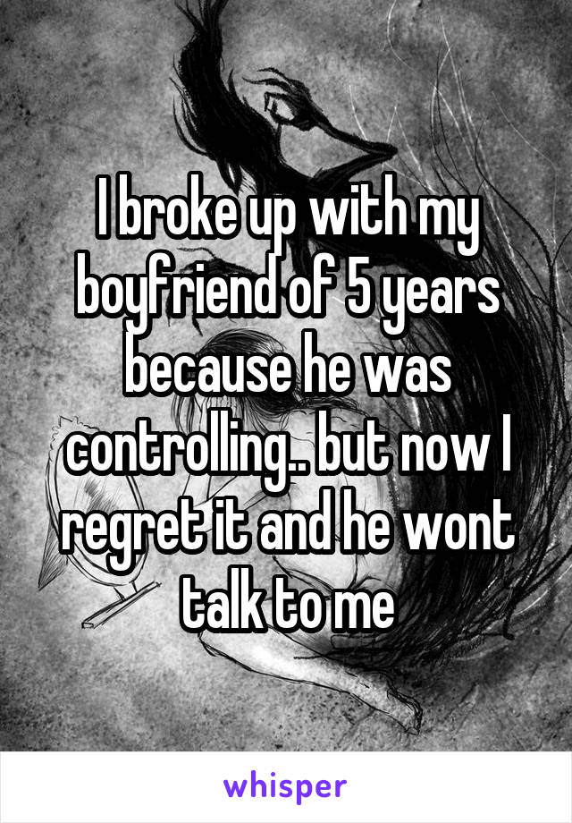 I broke up with my boyfriend of 5 years because he was controlling.. but now I regret it and he wont talk to me