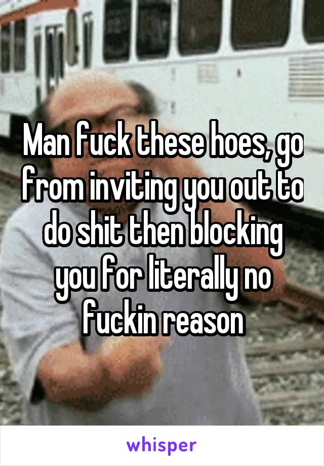 Man fuck these hoes, go from inviting you out to do shit then blocking you for literally no fuckin reason