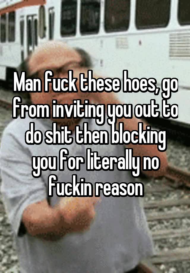 Man fuck these hoes, go from inviting you out to do shit then blocking you for literally no fuckin reason