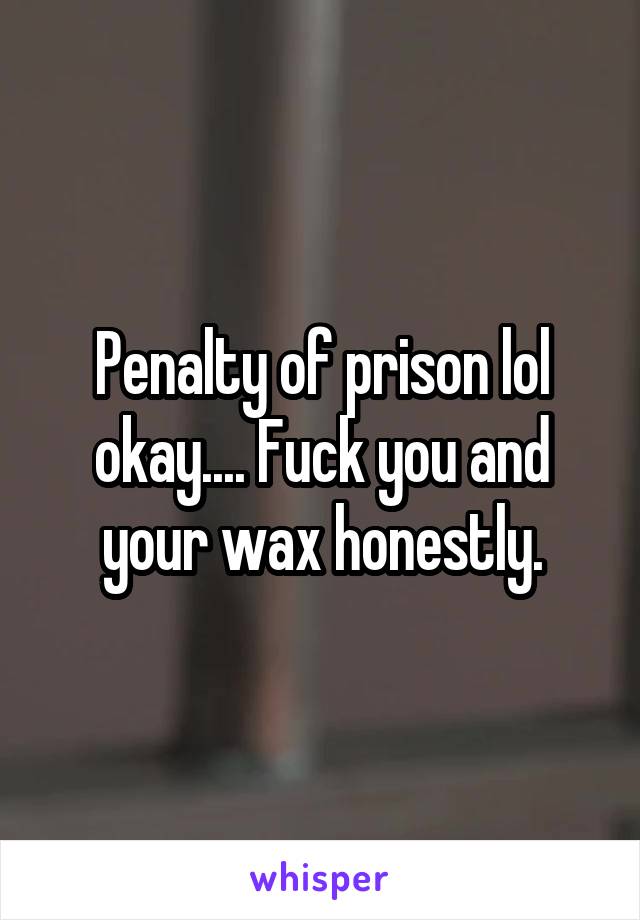 Penalty of prison lol okay.... Fuck you and your wax honestly.