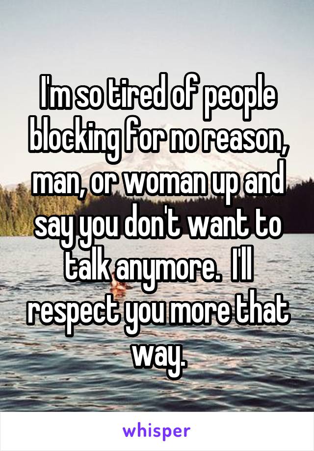 I'm so tired of people blocking for no reason, man, or woman up and say you don't want to talk anymore.  I'll respect you more that way.