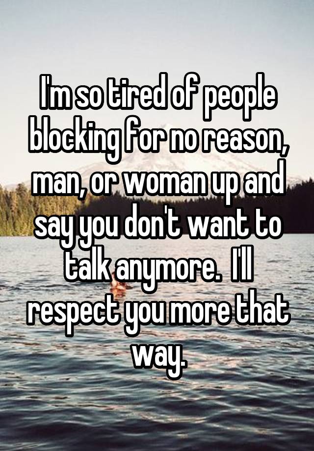 I'm so tired of people blocking for no reason, man, or woman up and say you don't want to talk anymore.  I'll respect you more that way.