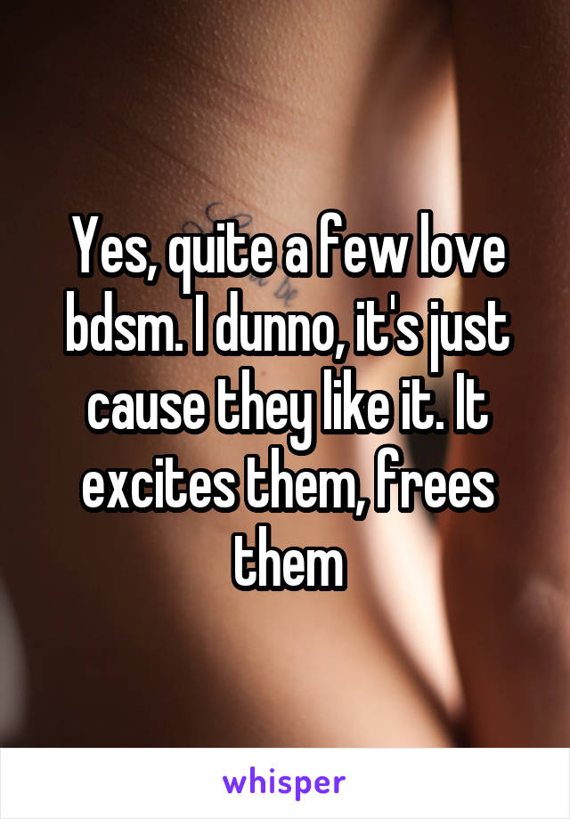 Yes, quite a few love bdsm. I dunno, it's just cause they like it. It excites them, frees them