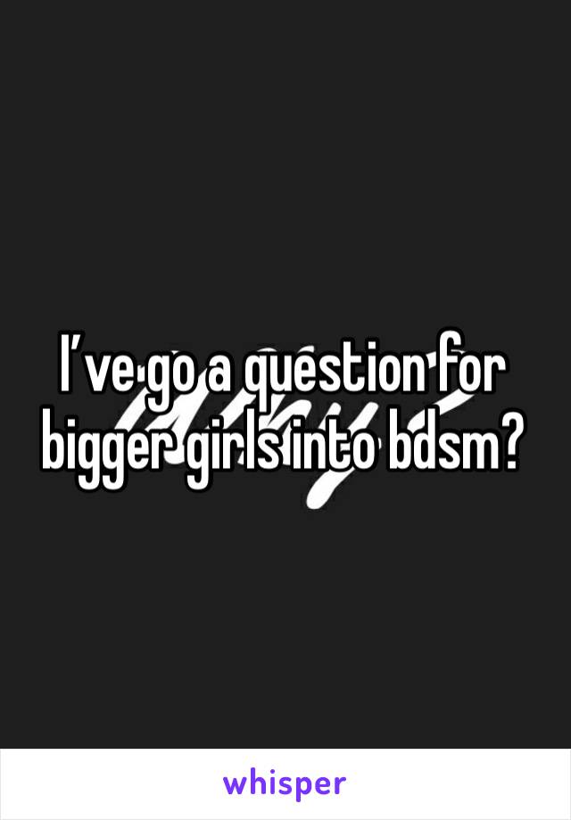 I’ve go a question for bigger girls into bdsm?