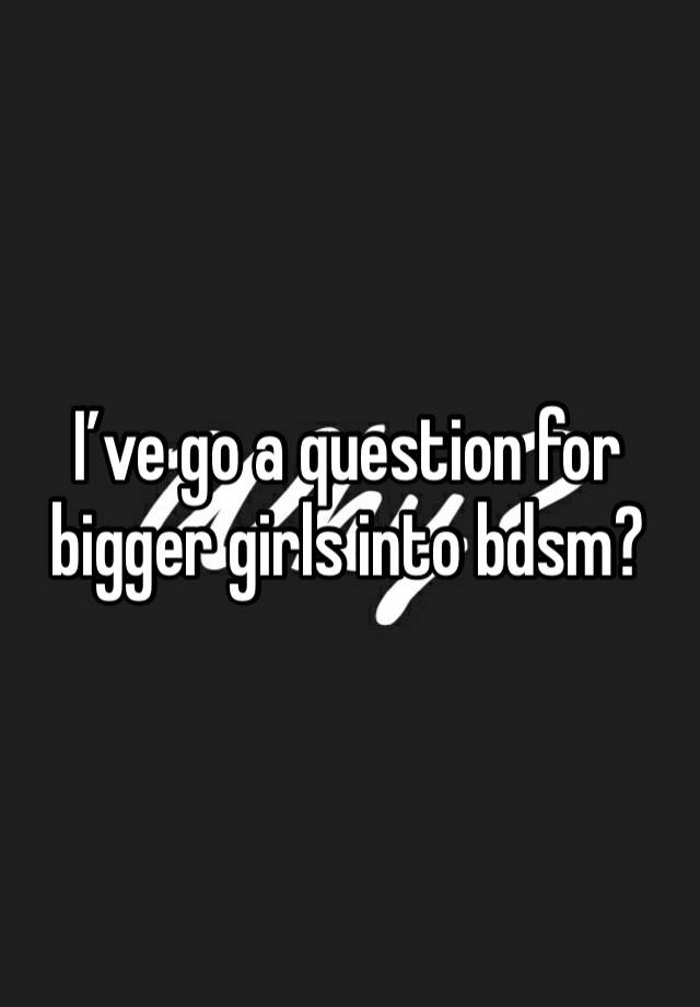 I’ve go a question for bigger girls into bdsm?