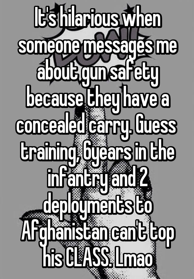 It's hilarious when someone messages me about gun safety because they have a concealed carry. Guess  training, 6years in the infantry and 2 deployments to Afghanistan can't top his CLASS. Lmao