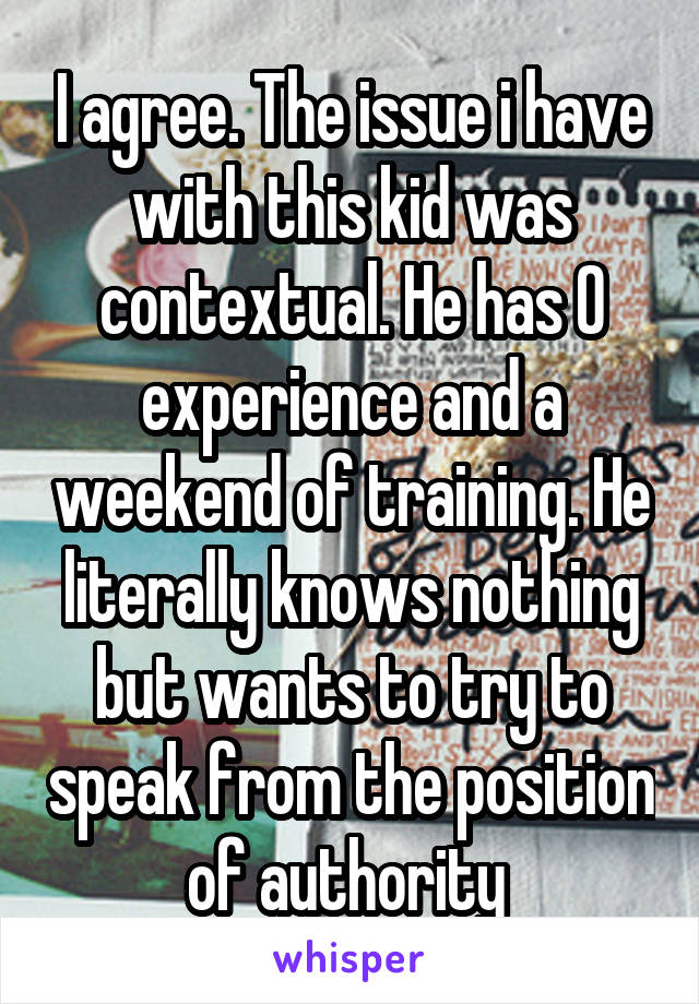 I agree. The issue i have with this kid was contextual. He has 0 experience and a weekend of training. He literally knows nothing but wants to try to speak from the position of authority 