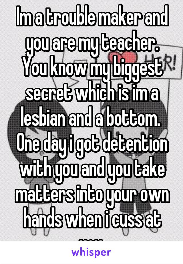 Im a trouble maker and you are my teacher. You know my biggest secret which is im a lesbian and a bottom.  One day i got detention with you and you take matters into your own hands when i cuss at you.