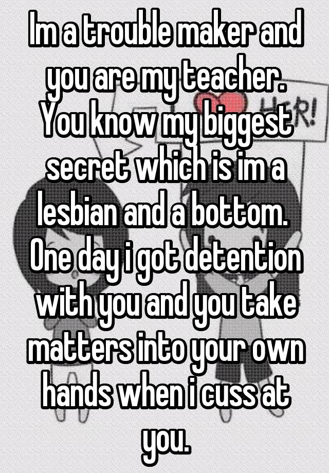 Im a trouble maker and you are my teacher. You know my biggest secret which is im a lesbian and a bottom.  One day i got detention with you and you take matters into your own hands when i cuss at you.