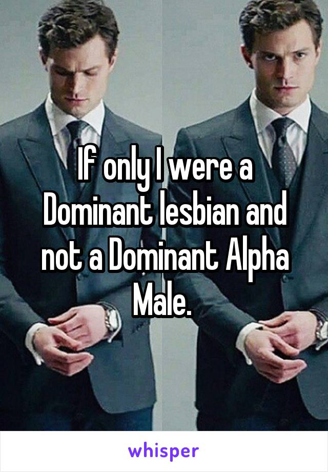 If only I were a Dominant lesbian and not a Dominant Alpha Male. 