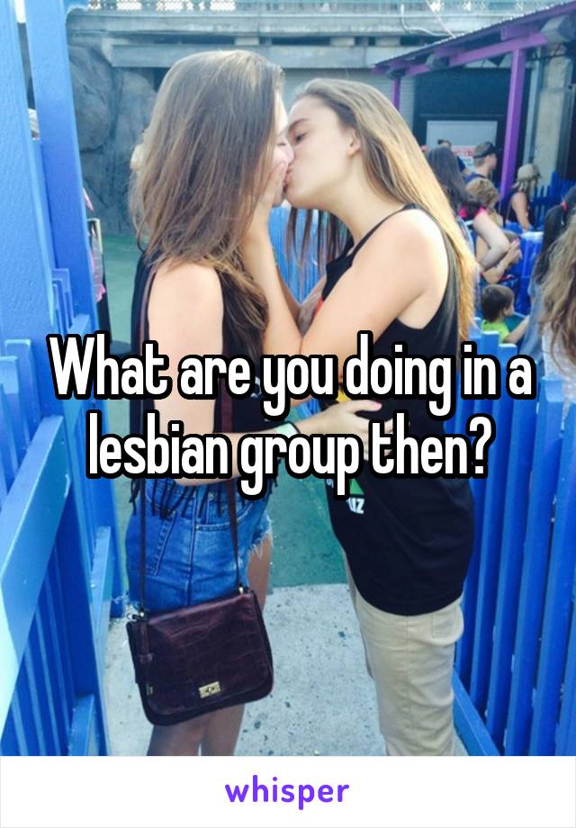 What are you doing in a lesbian group then?