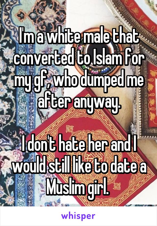 I'm a white male that converted to Islam for my gf, who dumped me after anyway.

I don't hate her and I would still like to date a Muslim girl. 