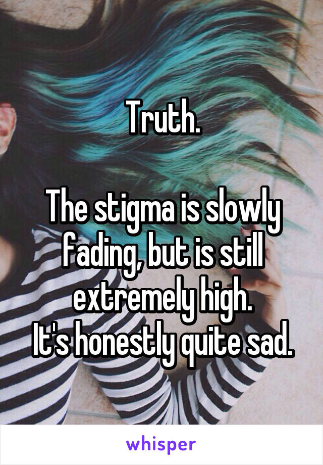 Truth.

The stigma is slowly fading, but is still extremely high.
It's honestly quite sad.