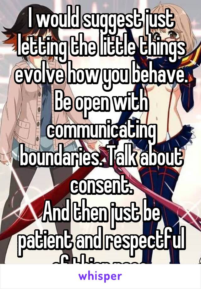 I would suggest just letting the little things evolve how you behave.
Be open with communicating boundaries. Talk about consent.
And then just be patient and respectful of thier pace.