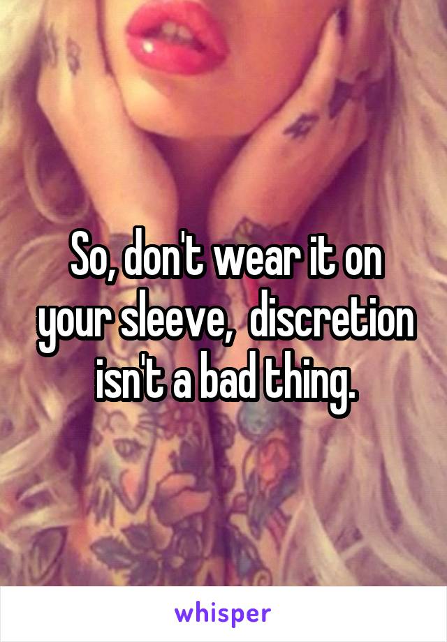 So, don't wear it on your sleeve,  discretion isn't a bad thing.