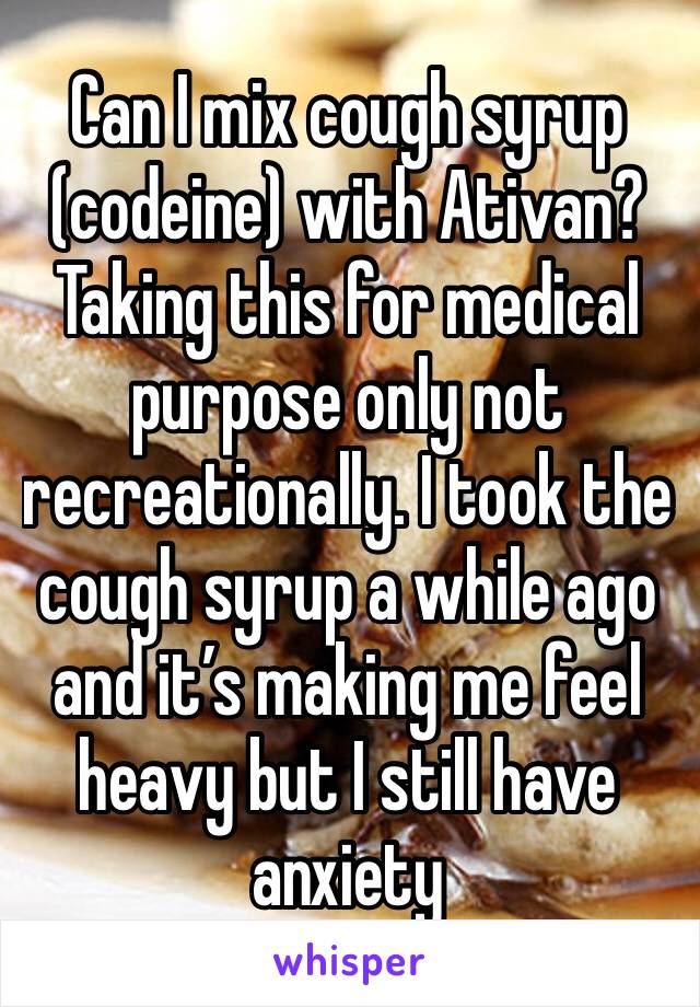 Can I mix cough syrup (codeine) with Ativan? Taking this for medical purpose only not recreationally. I took the cough syrup a while ago and it’s making me feel heavy but I still have anxiety