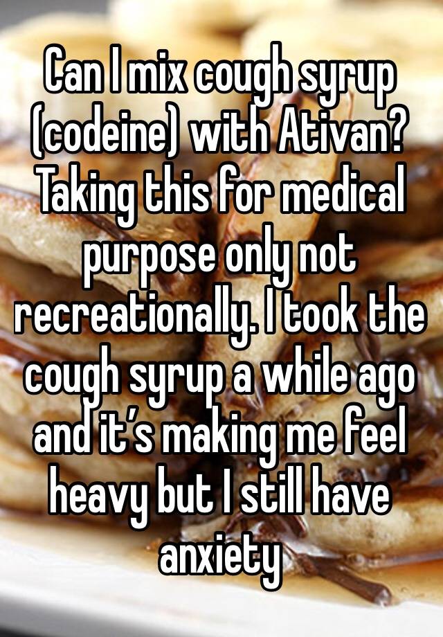 Can I mix cough syrup (codeine) with Ativan? Taking this for medical purpose only not recreationally. I took the cough syrup a while ago and it’s making me feel heavy but I still have anxiety