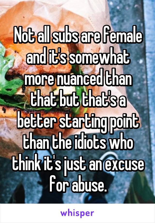 Not all subs are female and it's somewhat more nuanced than that but that's a better starting point than the idiots who think it's just an excuse for abuse.