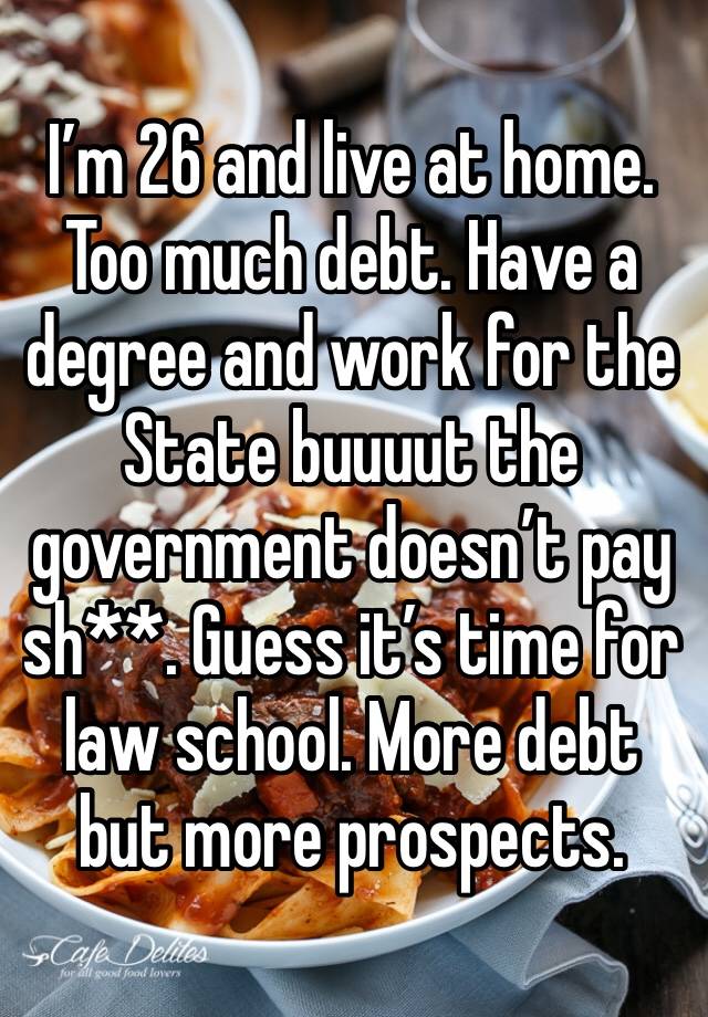 I’m 26 and live at home. Too much debt. Have a degree and work for the State buuuut the government doesn’t pay sh**. Guess it’s time for law school. More debt but more prospects. 