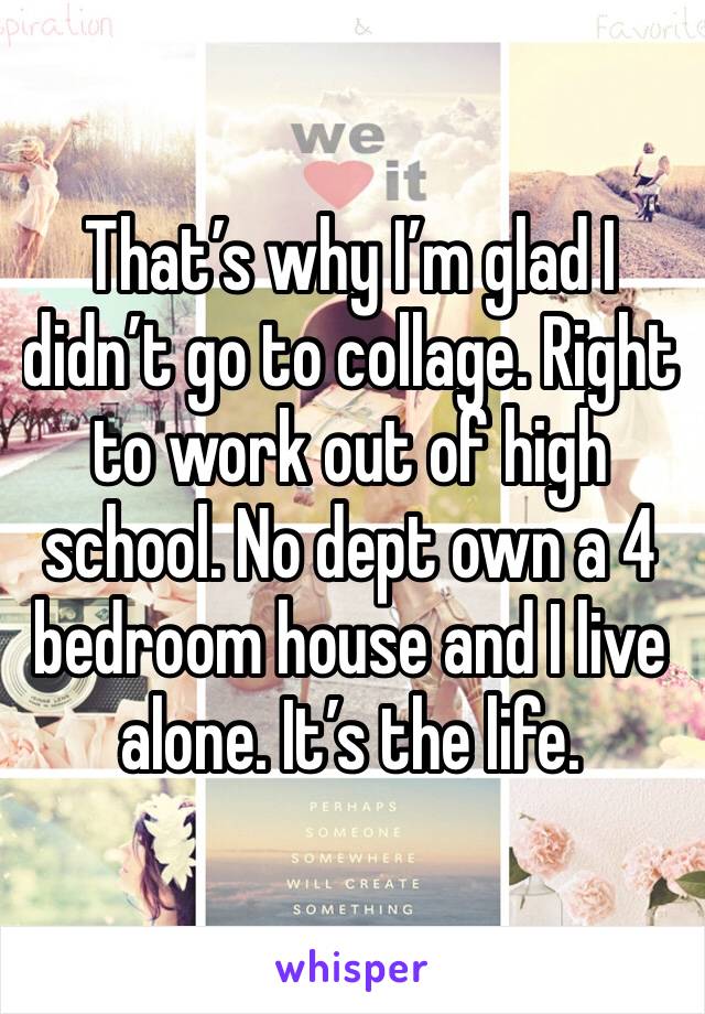 That’s why I’m glad I didn’t go to collage. Right to work out of high school. No dept own a 4 bedroom house and I live alone. It’s the life.