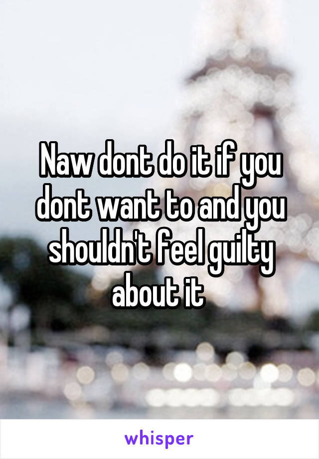 Naw dont do it if you dont want to and you shouldn't feel guilty about it 