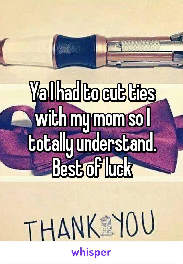 Ya I had to cut ties with my mom so I totally understand. Best of luck