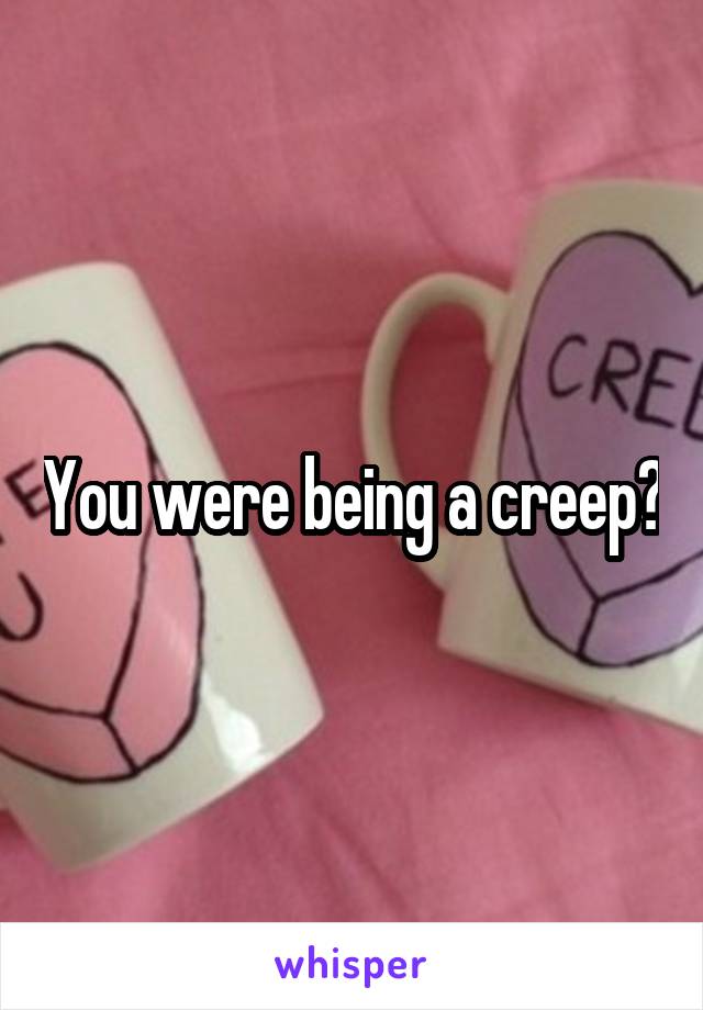 You were being a creep?