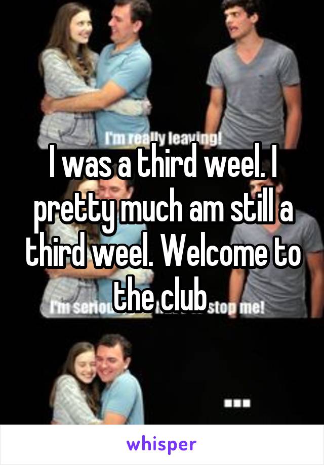 I was a third weel. I pretty much am still a third weel. Welcome to the club 