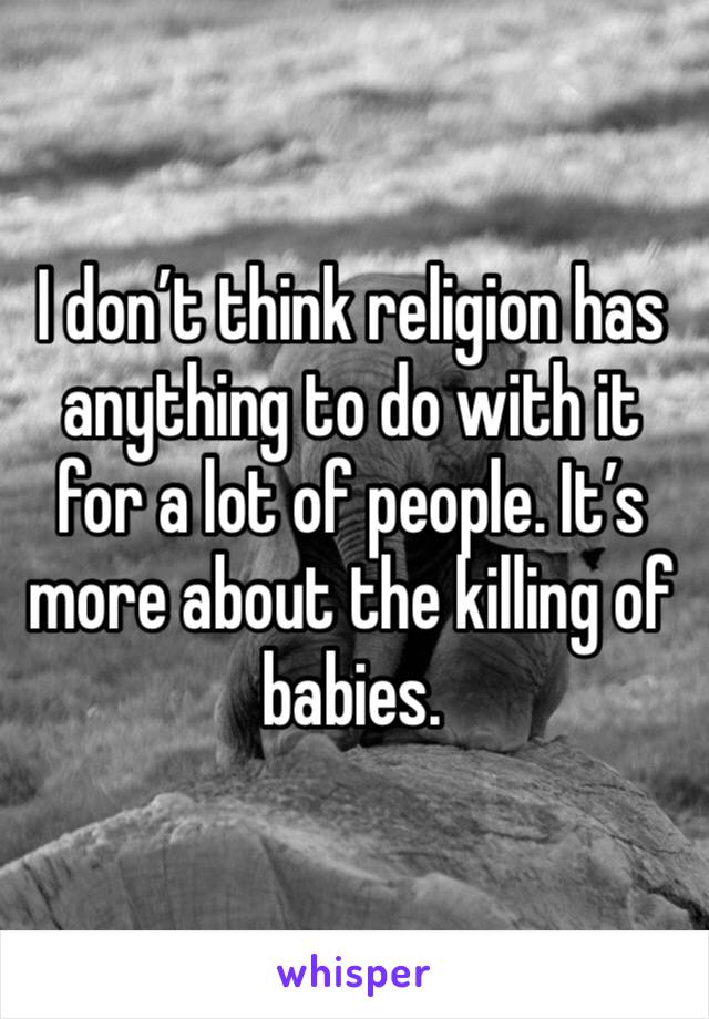 I don’t think religion has anything to do with it for a lot of people. It’s more about the killing of babies.